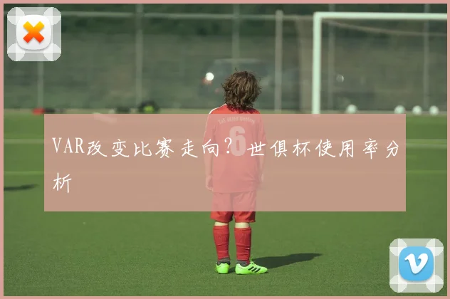VAR改变比赛走向？世俱杯使用率分析