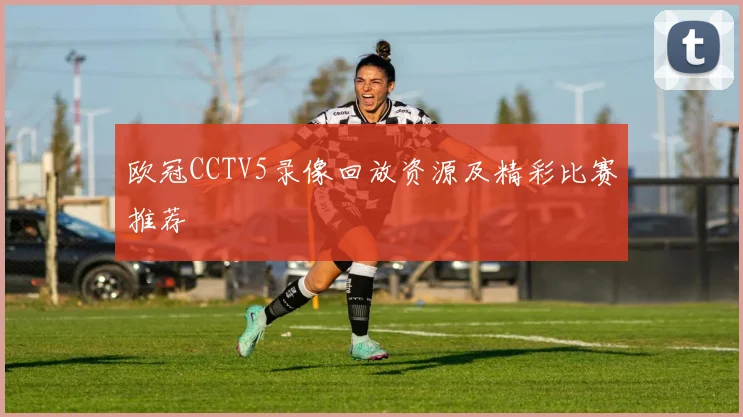 欧冠CCTV5录像回放资源及精彩比赛推荐