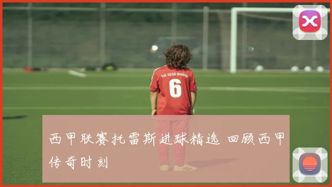 西甲联赛托雷斯进球精选 回顾西甲传奇时刻