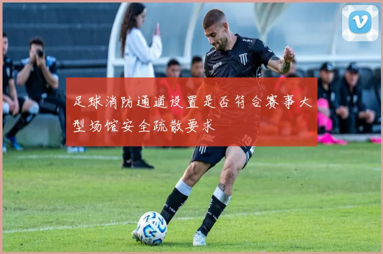 足球消防通道设置是否符合赛事大型场馆安全疏散要求