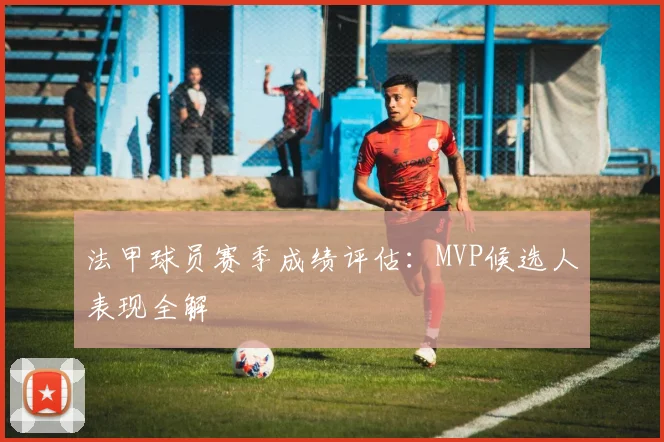 法甲球员赛季成绩评估：MVP候选人表现全解