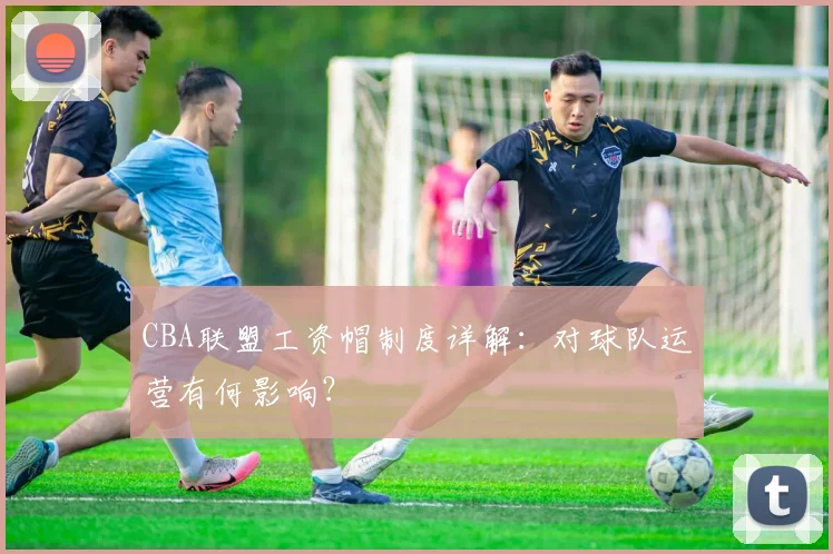 CBA联盟工资帽制度详解：对球队运营有何影响？